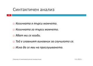 Синтактичен анализ
48

Козичката я търси момчето.
Козичката го търси момчето.
Ядат ми се ягоди.
Той е главният виновник за случилото се.
Иска да се яви на прослушването.

Семинар по математическа лингвистика

3.11.2013 г.

 