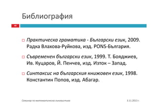 Библиография
49

Практическа граматика - Български език, 2009.
Радка Влахова-Руйкова, изд. PONS-България.
Съвременен български език, 1999. Т. Бояджиев,
Ив. Куцаров, Й. Пенчев, изд. Изток – Запад.
Синтаксис на българския книжовен език, 1998.
Константин Попов, изд. Aбагар.

Семинар по математическа лингвистика

3.11.2013 г.

 