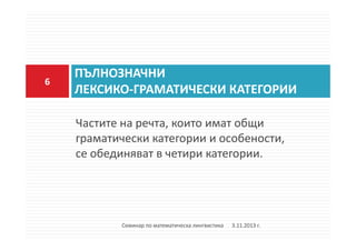 6

ПЪЛНОЗНАЧНИ
ЛЕКСИКО-ГРАМАТИЧЕСКИ КАТЕГОРИИ
Частите на речта, които имат общи
граматически категории и особености,
се обединяват в четири категории.

Семинар по математическа лингвистика

3.11.2013 г.

 