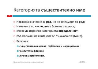 Категорията съществително име
7

Изразява значение за род, но не се изменя по род;
Изменя се по число, ако е броима същност;
Може да изразява категорията определеност;
Във формалния синтаксис се означава с N (Noun).
Включва:
съществителни имена: собствени и нарицателни;
числителни бройни;
лични местоимения.
Семинар по математическа лингвистика

3.11.2013 г.

 