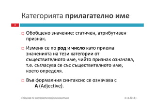 Категорията прилагателно име
8

Oбобщено значение: статичен, атрибутивен
признак.
Изменя се по род и число като приема
значенията на тези категории от
съществителното име, чийто признак означава,
т.е. съгласува се със съществителното име,
което определя.
Във формалния синтаксис се означава с
А (Adjective).
Семинар по математическа лингвистика

3.11.2013 г.

 
