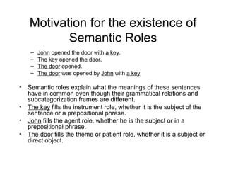 Motivation for the existence of Semantic Roles John  opened the door with  a key . The key  opened  the door . The door  opened. The door  was opened by  John  with  a key . Semantic roles explain what the meanings of these sentences have in common even though their grammatical relations and subcategorization frames are different. The key  fills the instrument role, whether it is the subject of the sentence or a prepositional phrase. John  fills the agent role, whether he is the subject or in a prepositional phrase. The door  fills the theme or patient role, whether it is a subject or direct object.  
