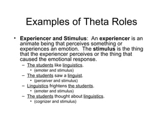 Examples of Theta Roles Experiencer and Stimulus :  An  experiencer  is an animate being that perceives something or experiences an emotion.  The  stimulus  is the thing that the experiencer perceives or the thing that caused the emotional response.  The students  like  linguistics .  (emoter and stimulus) The students  saw a  linguist .  (perceiver and stimulus) Linguistics  frightens  the students .  (emoter and stimulus) The students  thought about  linguistics .  (cognizer and stimulus) 