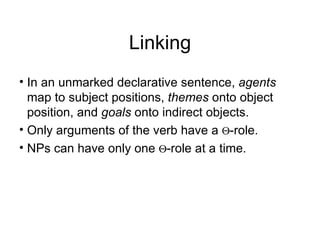 Linking In an unmarked declarative sentence,  agents  map to subject positions,  themes  onto object position, and  goals  onto indirect objects. Only arguments of the verb have a   -role.  NPs can have only one   -role at a time. 