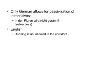 Only German allows for passivization of intransitives: In den Fluren wird nicht gerannt! (subjectless) English:  Running is not allowed in the corridors. 