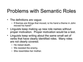 Problems with Semantic Roles The definitions are vague: If themes are things that moved, is his hand a theme in John moved his hand? Linguists keep making up new role names without proper motivation.  Proper motivation would be a test. Linguists keep writing about the same small set of verbs that have clearly identified roles.  Many roles are not clearly covered.  He risked death. We resisted the enemy. She resembles her mother. 