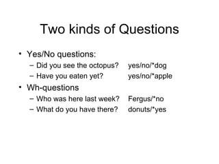Two kinds of Questions Yes/No questions: Did you see the octopus? yes/no/*dog Have you eaten yet? yes/no/*apple Wh-questions Who was here last week? Fergus/*no What do you have there? donuts/*yes 
