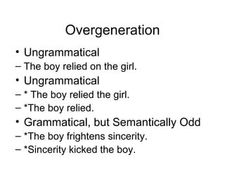 Overgeneration Ungrammatical The boy relied on the girl. Ungrammatical * The boy relied the girl. *The boy relied. Grammatical, but Semantically Odd *The boy frightens sincerity. *Sincerity kicked the boy. 