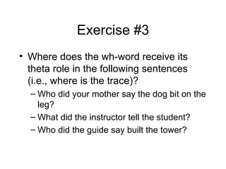 Exercise #3 Where does the wh-word receive its theta role in the following sentences (i.e., where is the trace)? Who did your mother say the dog bit on the leg? What did the instructor tell the student? Who did the guide say built the tower? 