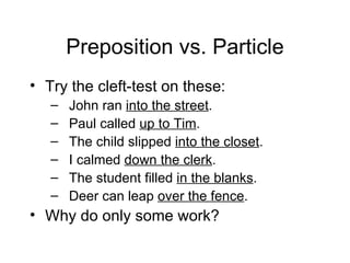 Preposition vs. Particle Try the cleft-test on these: John ran  into the street . Paul called  up to Tim . The child slipped  into the closet . I calmed  down the clerk . The student filled  in the blanks . Deer can leap  over the fence . Why do only some work? 