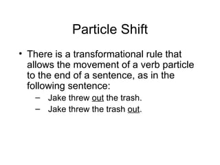 Particle Shift There is a transformational rule that allows the movement of a verb particle to the end of a sentence, as in the following sentence: Jake threw  out  the trash. Jake threw the trash  out . 
