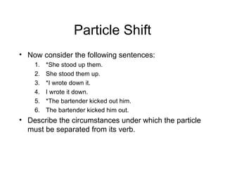 Particle Shift Now consider the following sentences: *She stood up them. She stood them up. *I wrote down it. I wrote it down. *The bartender kicked out him. The bartender kicked him out. Describe the circumstances under which the particle must be separated from its verb. 