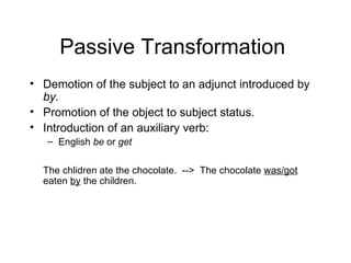 Passive Transformation  Demotion of the subject to an adjunct introduced by  by.   Promotion of the object to subject status. Introduction of an auxiliary verb:  English  be  or  get   The chlidren ate the chocolate.  -->  The chocolate  was/got  eaten  by  the children. 