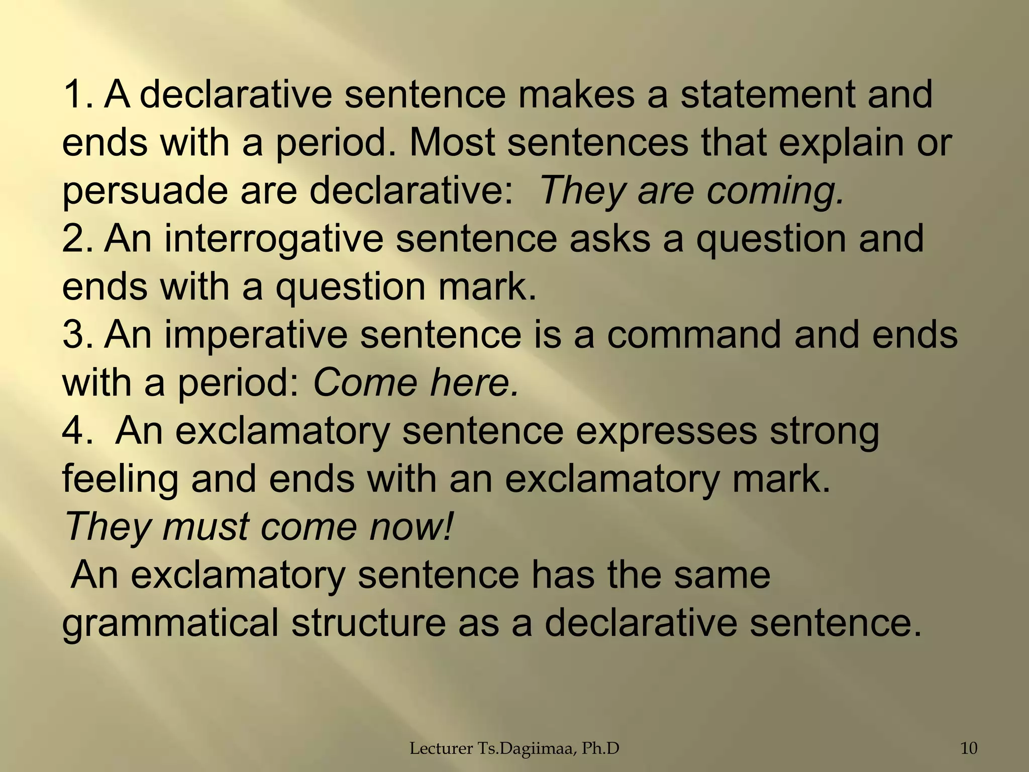 1. A declarative sentence makes a statement and
ends with a period. Most sentences that explain or
persuade are declarative: They are coming.
2. An interrogative sentence asks a question and
ends with a question mark.
3. An imperative sentence is a command and ends
with a period: Come here.
4. An exclamatory sentence expresses strong
feeling and ends with an exclamatory mark.
They must come now!
An exclamatory sentence has the same
grammatical structure as a declarative sentence.
Lecturer Ts.Dagiimaa, Ph.D

10

 