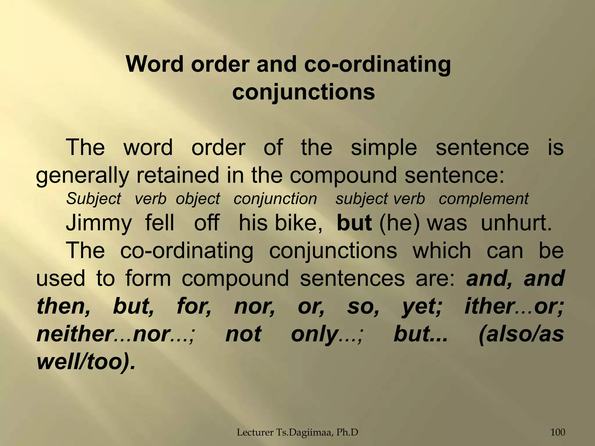Word order and co-ordinating
conjunctions
The word order of the simple sentence is
generally retained in the compound sentence:
Subject verb object conjunction

subject verb complement

Jimmy fell off his bike, but (he) was unhurt.
The co-ordinating conjunctions which can be
used to form compound sentences are: and, and
then, but, for, nor, or, so, yet; ither...or;
neither...nor...; not only...; but... (also/as
well/too).
Lecturer Ts.Dagiimaa, Ph.D

100

 