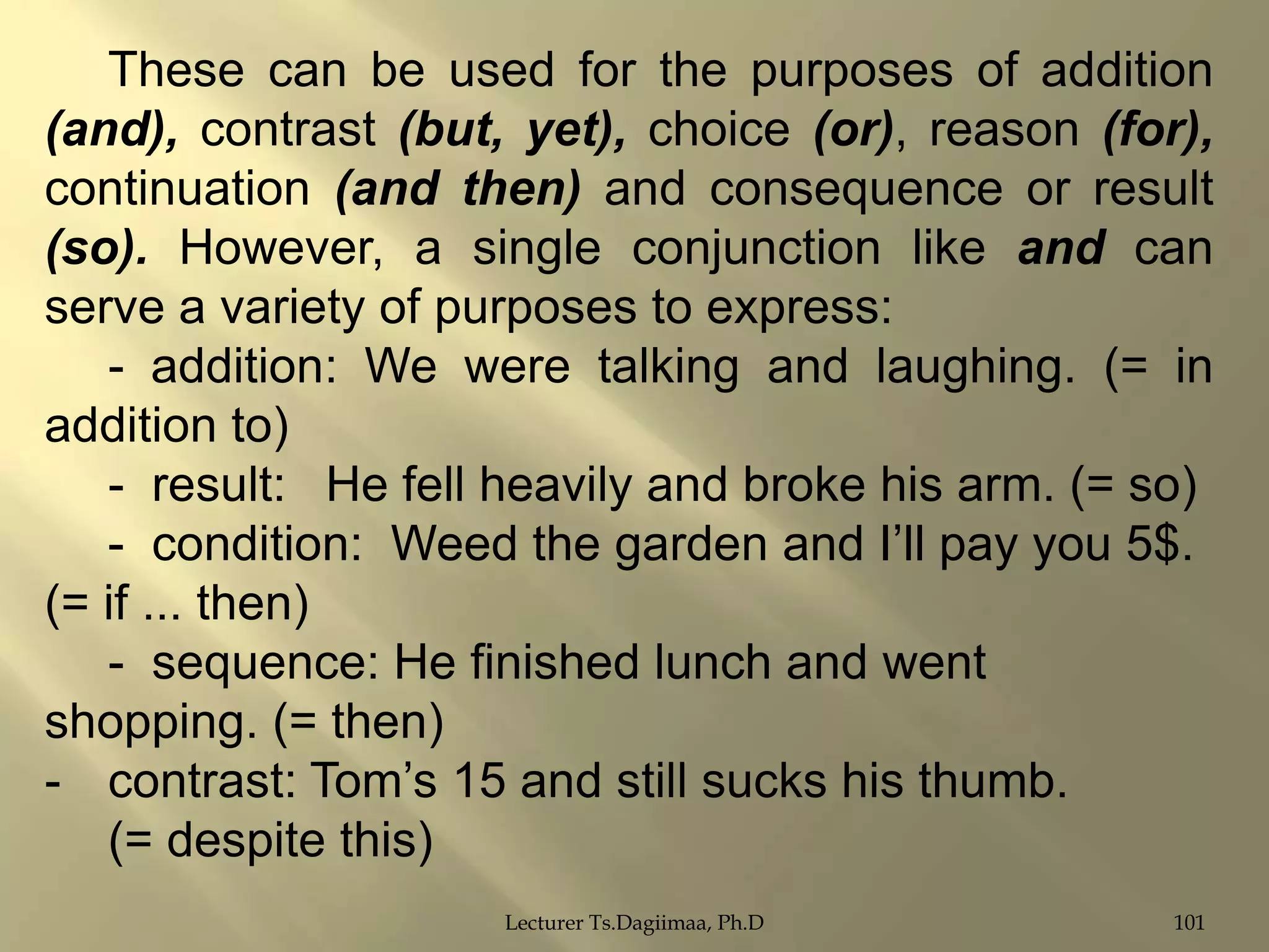 These can be used for the purposes of addition
(and), contrast (but, yet), choice (or), reason (for),
continuation (and then) and consequence or result
(so). However, a single conjunction like and can
serve a variety of purposes to express:
- addition: We were talking and laughing. (= in
addition to)
- result: He fell heavily and broke his arm. (= so)
- condition: Weed the garden and I‟ll pay you 5$.
(= if ... then)
- sequence: He finished lunch and went
shopping. (= then)
- contrast: Tom‟s 15 and still sucks his thumb.
(= despite this)
Lecturer Ts.Dagiimaa, Ph.D

101

 