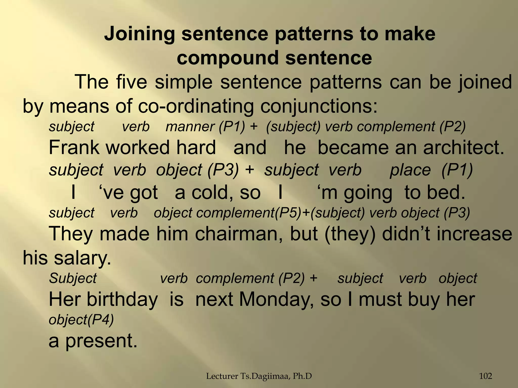 Joining sentence patterns to make
compound sentence
The five simple sentence patterns can be joined
by means of co-ordinating conjunctions:
subject

verb

manner (P1) + (subject) verb complement (P2)

Frank worked hard and he became an architect.
subject verb object (P3) + subject verb

I
subject

„ve got a cold, so I
verb

place (P1)

„m going to bed.

object complement(P5)+(subject) verb object (P3)

They made him chairman, but (they) didn‟t increase
his salary.
Subject

verb complement (P2) +

subject

verb object

Her birthday is next Monday, so I must buy her
object(P4)

a present.
Lecturer Ts.Dagiimaa, Ph.D

102

 