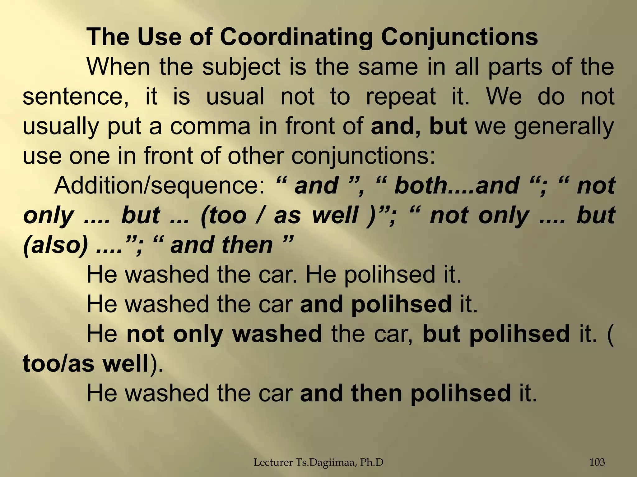 The Use of Coordinating Conjunctions
When the subject is the same in all parts of the
sentence, it is usual not to repeat it. We do not
usually put a comma in front of and, but we generally
use one in front of other conjunctions:
Addition/sequence: “ and ”, “ both....and “; “ not
only .... but ... (too / as well )”; “ not only .... but
(also) ....”; “ and then ”
He washed the car. He polihsed it.
He washed the car and polihsed it.
He not only washed the car, but polihsed it. (
too/as well).
He washed the car and then polihsed it.
Lecturer Ts.Dagiimaa, Ph.D

103

 