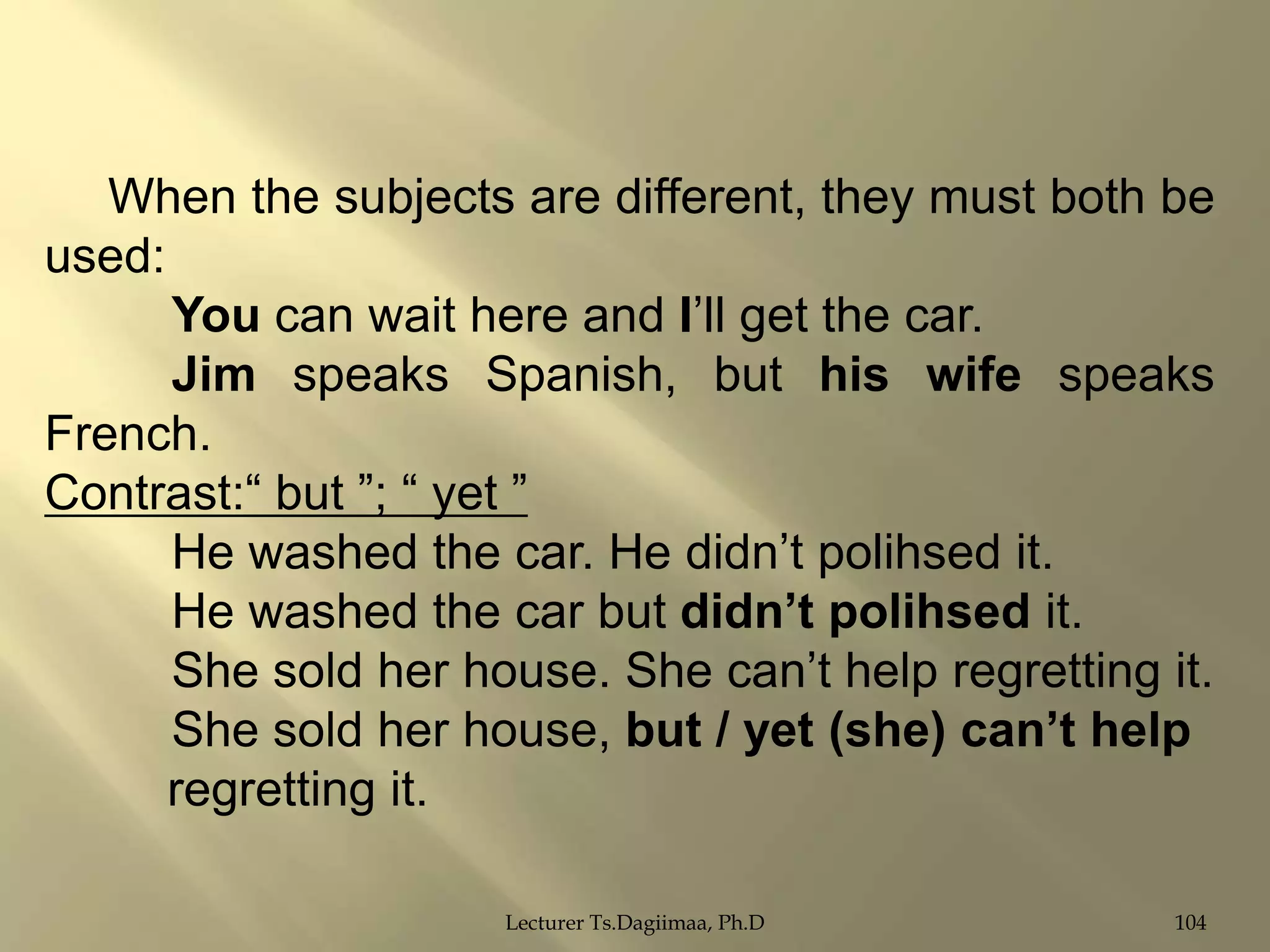When the subjects are different, they must both be
used:
You can wait here and I‟ll get the car.
Jim speaks Spanish, but his wife speaks
French.
Contrast:“ but ”; “ yet ”
He washed the car. He didn‟t polihsed it.
He washed the car but didn‟t polihsed it.
She sold her house. She can‟t help regretting it.
She sold her house, but / yet (she) can‟t help
regretting it.
Lecturer Ts.Dagiimaa, Ph.D

104

 