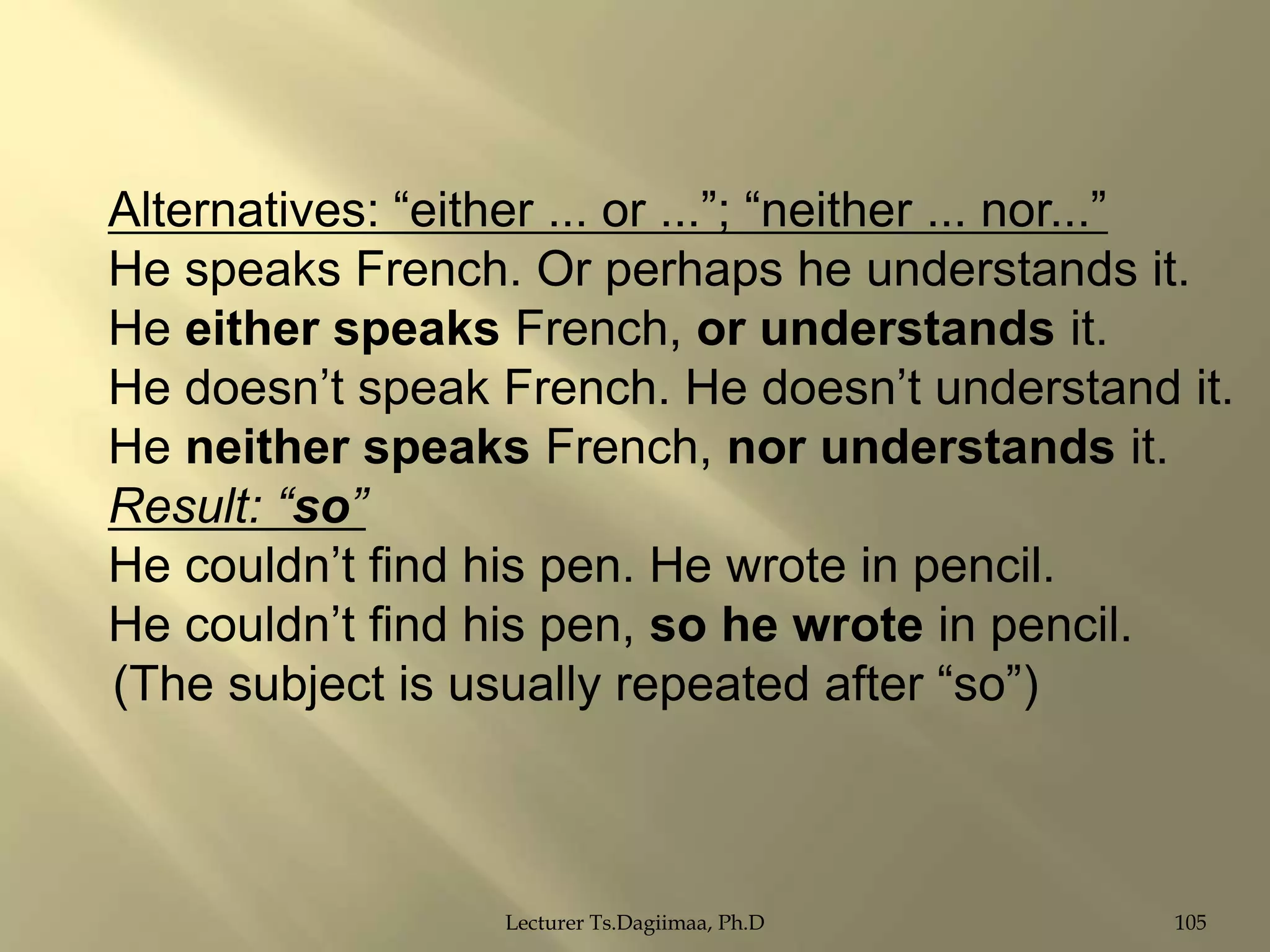 Alternatives: “either ... or ...”; “neither ... nor...”
He speaks French. Or perhaps he understands it.
He either speaks French, or understands it.
He doesn‟t speak French. He doesn‟t understand it.
He neither speaks French, nor understands it.
Result: “so”
He couldn‟t find his pen. He wrote in pencil.
He couldn‟t find his pen, so he wrote in pencil.
(The subject is usually repeated after “so”)

Lecturer Ts.Dagiimaa, Ph.D

105

 