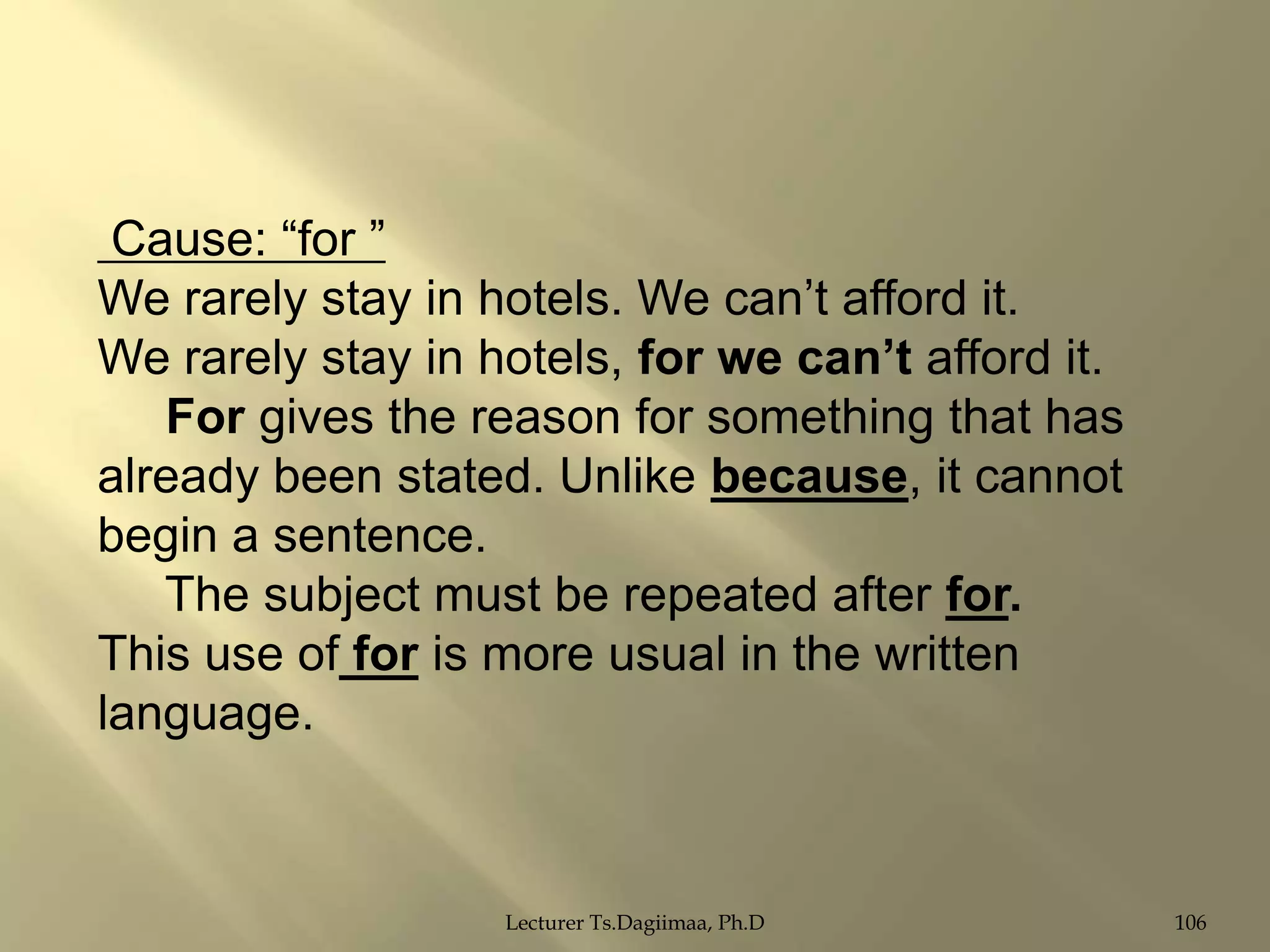 Cause: “for ”
We rarely stay in hotels. We can‟t afford it.
We rarely stay in hotels, for we can‟t afford it.
For gives the reason for something that has
already been stated. Unlike because, it cannot
begin a sentence.
The subject must be repeated after for.
This use of for is more usual in the written
language.

Lecturer Ts.Dagiimaa, Ph.D

106

 