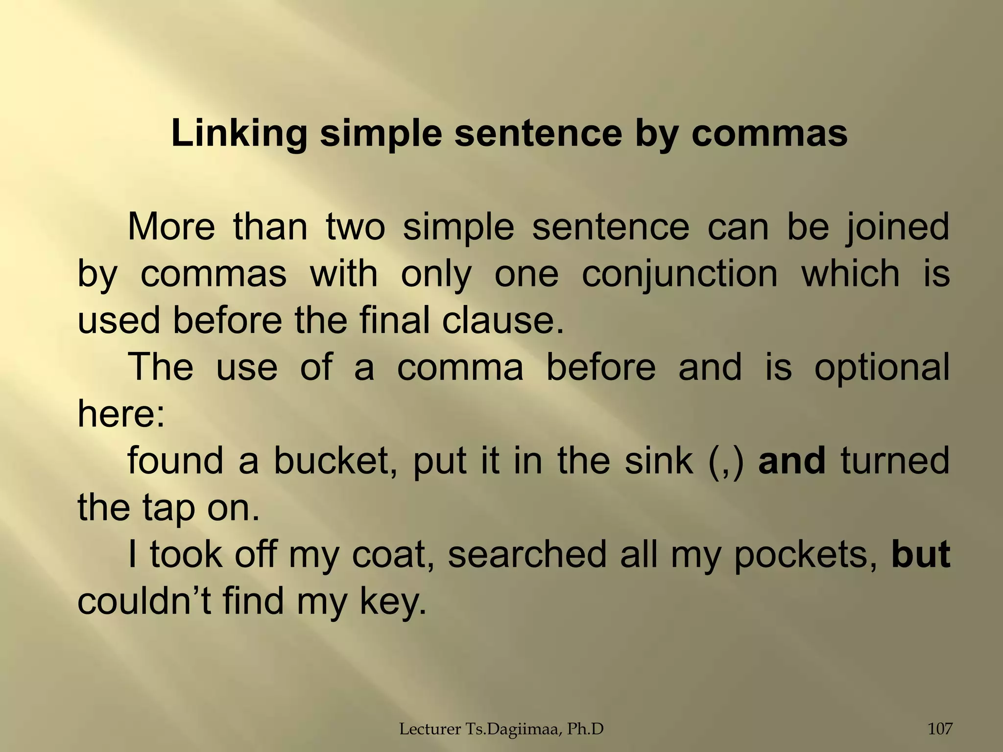 Linking simple sentence by commas
More than two simple sentence can be joined
by commas with only one conjunction which is
used before the final clause.
The use of a comma before and is optional
here:
found a bucket, put it in the sink (,) and turned
the tap on.
I took off my coat, searched all my pockets, but
couldn‟t find my key.
Lecturer Ts.Dagiimaa, Ph.D

107

 