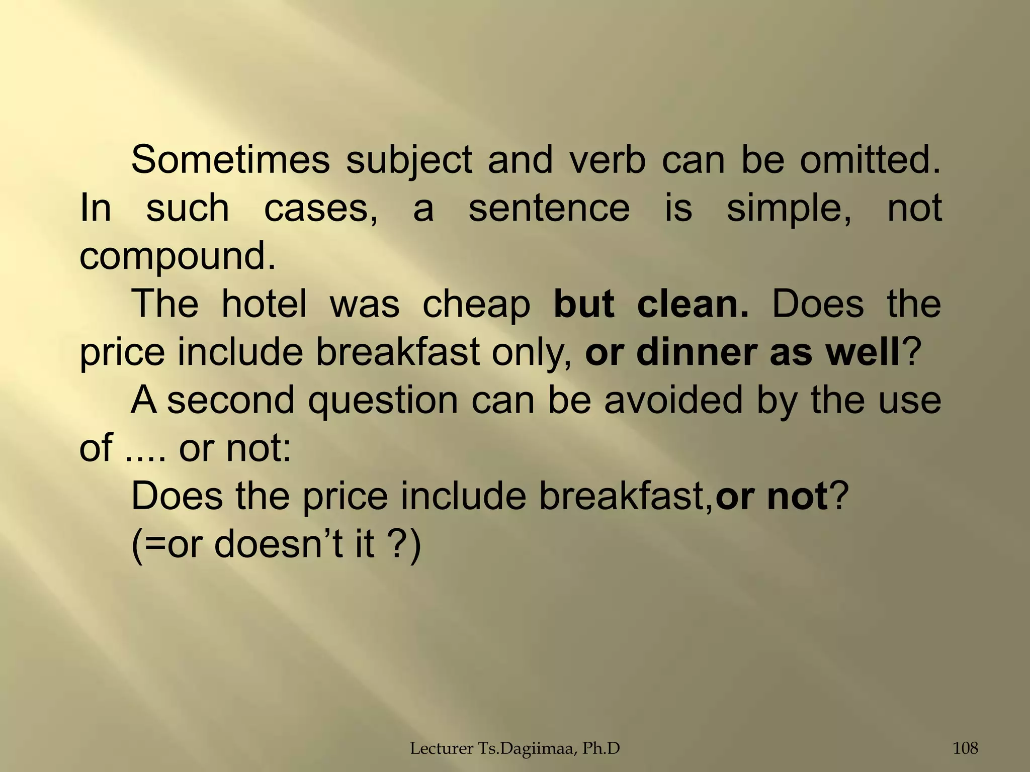 Sometimes subject and verb can be omitted.
In such cases, a sentence is simple, not
compound.
The hotel was cheap but clean. Does the
price include breakfast only, or dinner as well?
A second question can be avoided by the use
of .... or not:
Does the price include breakfast,or not?
(=or doesn‟t it ?)

Lecturer Ts.Dagiimaa, Ph.D

108

 