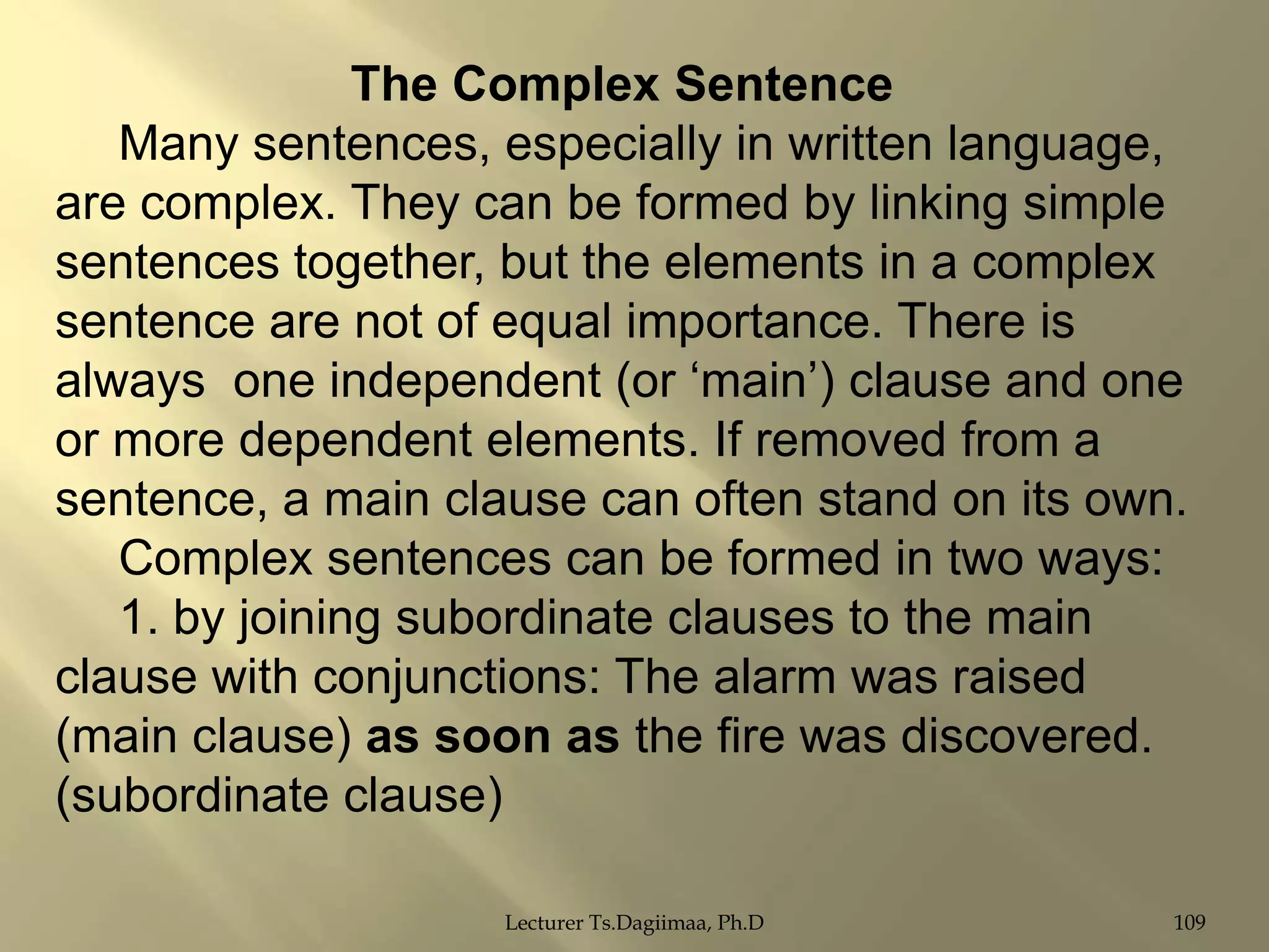 The Complex Sentence
Many sentences, especially in written language,
are complex. They can be formed by linking simple
sentences together, but the elements in a complex
sentence are not of equal importance. There is
always one independent (or „main‟) clause and one
or more dependent elements. If removed from a
sentence, a main clause can often stand on its own.
Complex sentences can be formed in two ways:
1. by joining subordinate clauses to the main
clause with conjunctions: The alarm was raised
(main clause) as soon as the fire was discovered.
(subordinate clause)
Lecturer Ts.Dagiimaa, Ph.D

109

 