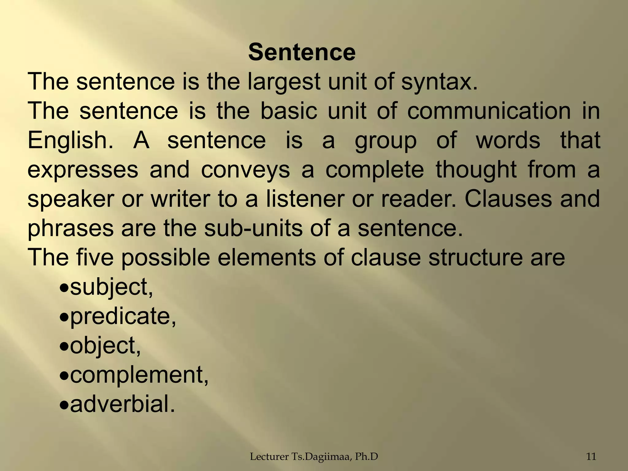 Sentence
The sentence is the largest unit of syntax.
The sentence is the basic unit of communication in
English. A sentence is a group of words that
expresses and conveys a complete thought from a
speaker or writer to a listener or reader. Clauses and
phrases are the sub-units of a sentence.
The five possible elements of clause structure are
subject,
predicate,
object,
complement,
adverbial.
Lecturer Ts.Dagiimaa, Ph.D

11

 