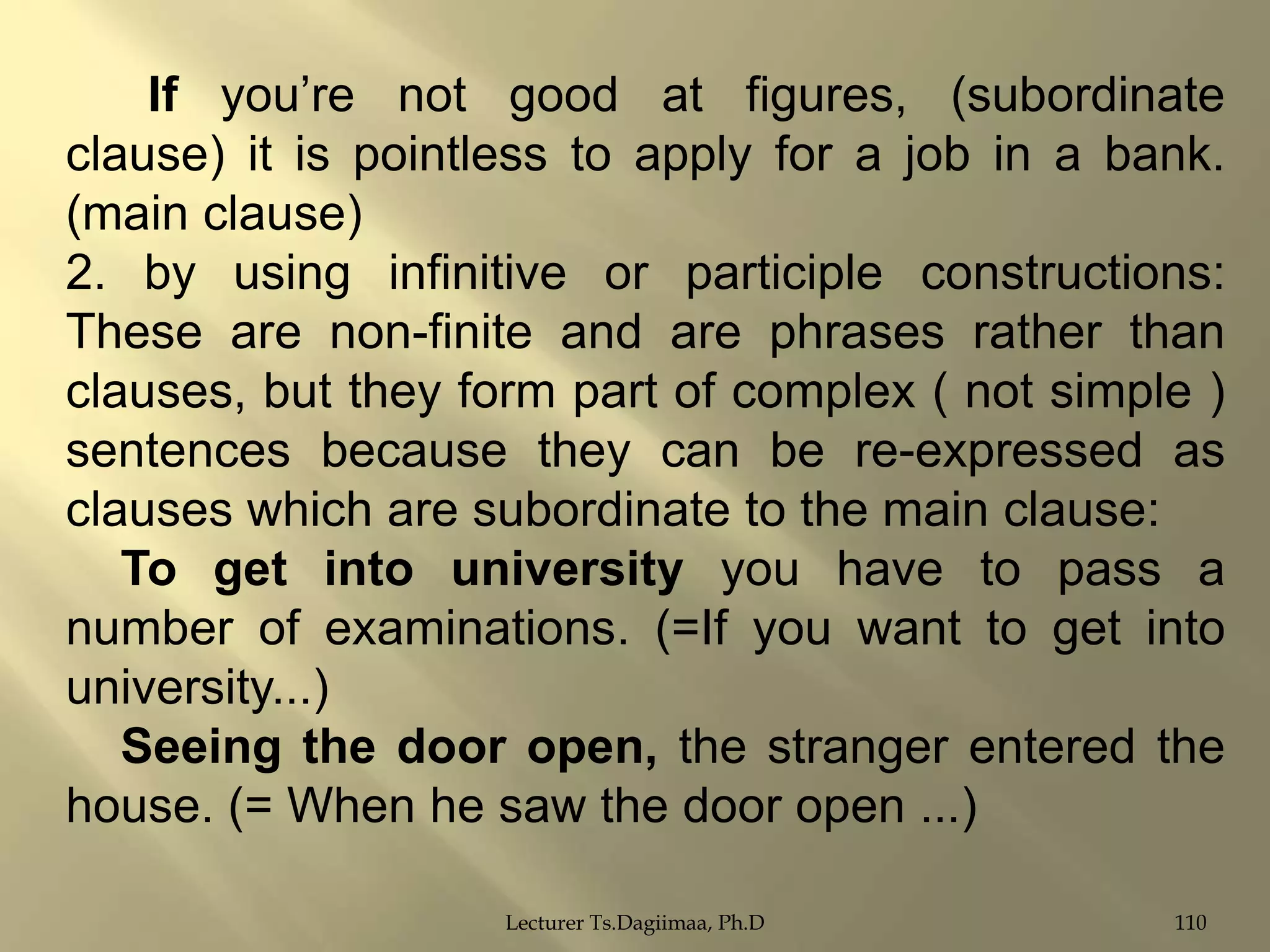 If you‟re not good at figures, (subordinate
clause) it is pointless to apply for a job in a bank.
(main clause)
2. by using infinitive or participle constructions:
These are non-finite and are phrases rather than
clauses, but they form part of complex ( not simple )
sentences because they can be re-expressed as
clauses which are subordinate to the main clause:
To get into university you have to pass a
number of examinations. (=If you want to get into
university...)
Seeing the door open, the stranger entered the
house. (= When he saw the door open ...)
Lecturer Ts.Dagiimaa, Ph.D

110

 