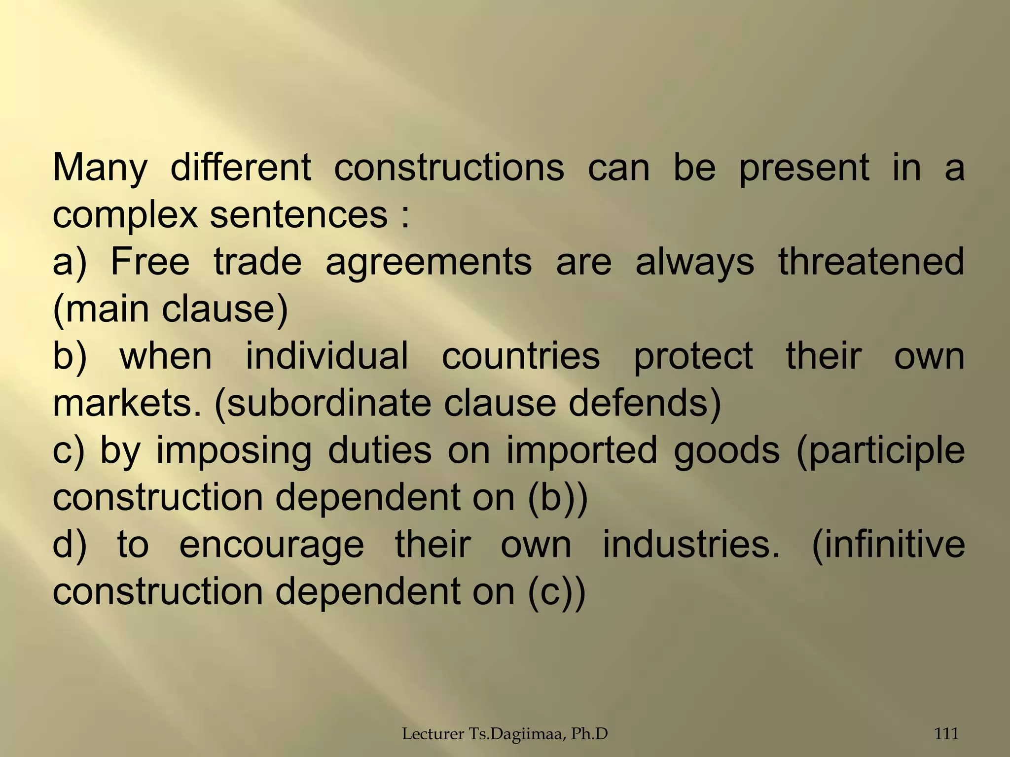 Many different constructions can be present in a
complex sentences :
a) Free trade agreements are always threatened
(main clause)
b) when individual countries protect their own
markets. (subordinate clause defends)
c) by imposing duties on imported goods (participle
construction dependent on (b))
d) to encourage their own industries. (infinitive
construction dependent on (c))

Lecturer Ts.Dagiimaa, Ph.D

111

 