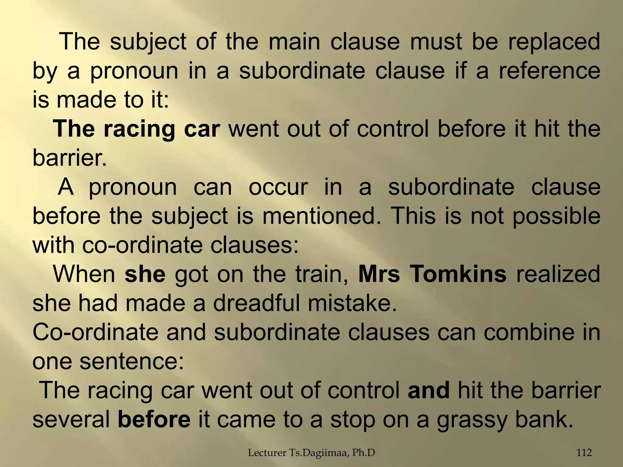 The subject of the main clause must be replaced
by a pronoun in a subordinate clause if a reference
is made to it:
The racing car went out of control before it hit the
barrier.
A pronoun can occur in a subordinate clause
before the subject is mentioned. This is not possible
with co-ordinate clauses:
When she got on the train, Mrs Tomkins realized
she had made a dreadful mistake.
Co-ordinate and subordinate clauses can combine in
one sentence:
The racing car went out of control and hit the barrier
several before it came to a stop on a grassy bank.
Lecturer Ts.Dagiimaa, Ph.D

112

 