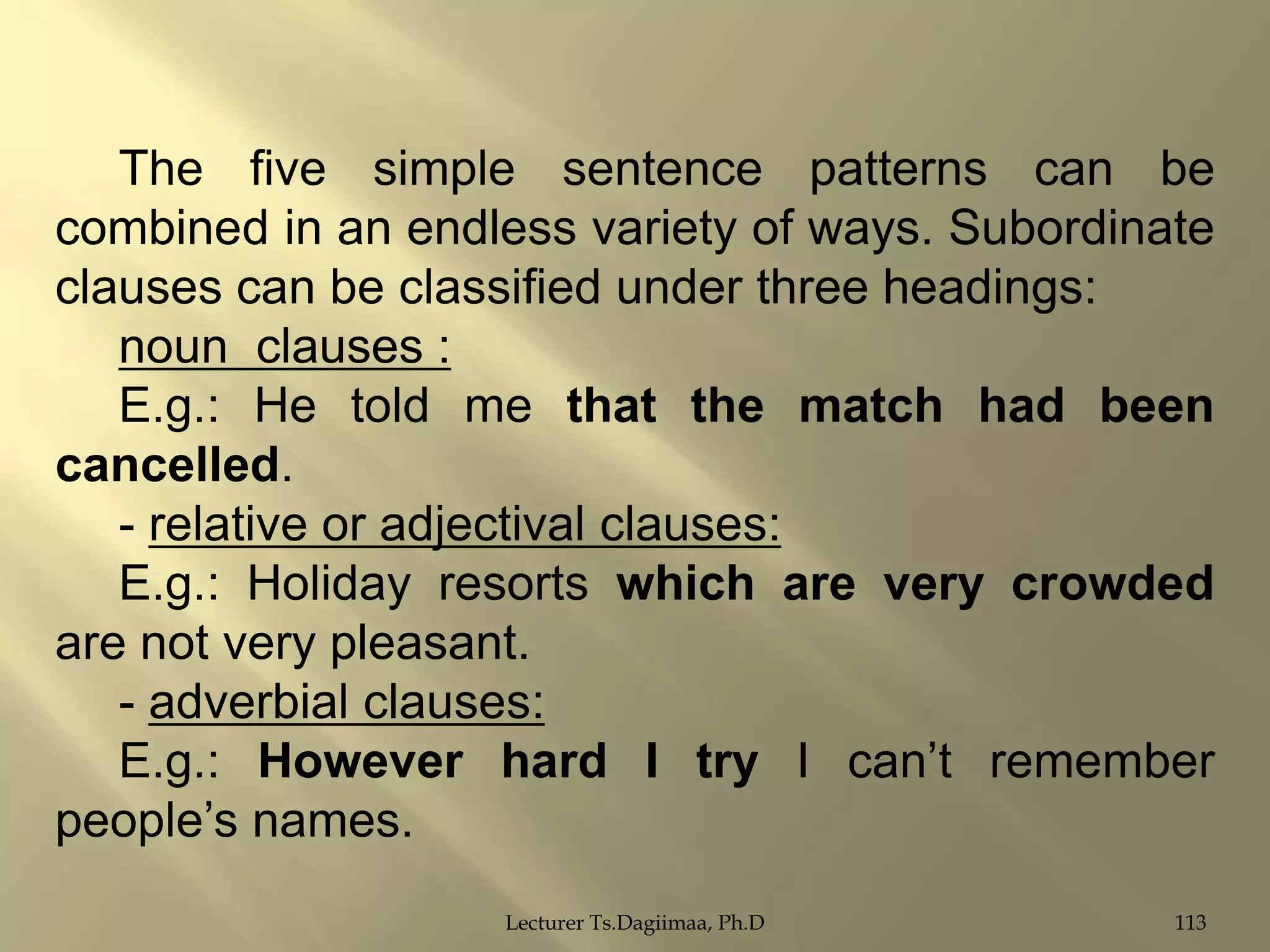 The five simple sentence patterns can be
combined in an endless variety of ways. Subordinate
clauses can be classified under three headings:
noun clauses :
E.g.: He told me that the match had been
cancelled.
- relative or adjectival clauses:
E.g.: Holiday resorts which are very crowded
are not very pleasant.
- adverbial clauses:
E.g.: However hard I try I can‟t remember
people‟s names.
Lecturer Ts.Dagiimaa, Ph.D

113

 