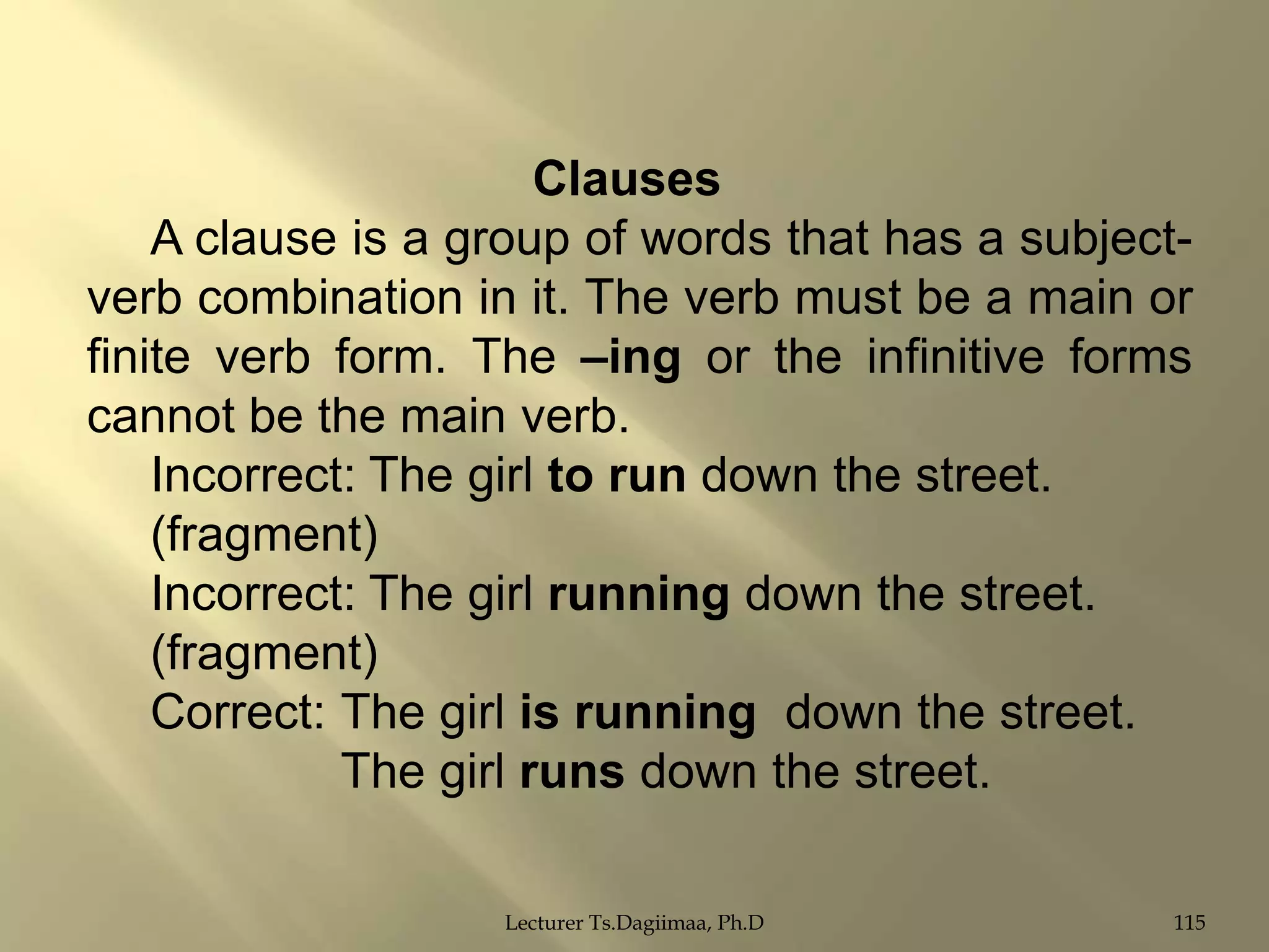 Clauses
A clause is a group of words that has a subjectverb combination in it. The verb must be a main or
finite verb form. The –ing or the infinitive forms
cannot be the main verb.
Incorrect: The girl to run down the street.
(fragment)
Incorrect: The girl running down the street.
(fragment)
Correct: The girl is running down the street.
The girl runs down the street.
Lecturer Ts.Dagiimaa, Ph.D

115

 