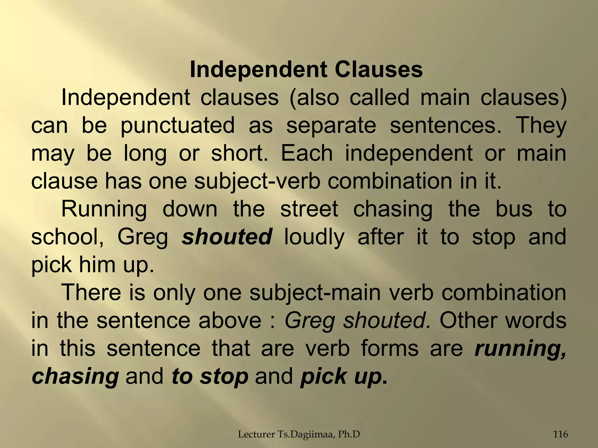 Independent Clauses
Independent clauses (also called main clauses)
can be punctuated as separate sentences. They
may be long or short. Each independent or main
clause has one subject-verb combination in it.
Running down the street chasing the bus to
school, Greg shouted loudly after it to stop and
pick him up.
There is only one subject-main verb combination
in the sentence above : Greg shouted. Other words
in this sentence that are verb forms are running,
chasing and to stop and pick up.
Lecturer Ts.Dagiimaa, Ph.D

116

 