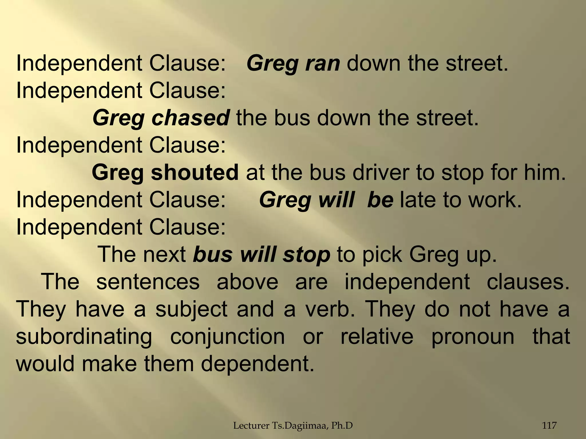 Independent Clause: Greg ran down the street.
Independent Clause:
Greg chased the bus down the street.
Independent Clause:
Greg shouted at the bus driver to stop for him.
Independent Clause: Greg will be late to work.
Independent Clause:
The next bus will stop to pick Greg up.
The sentences above are independent clauses.
They have a subject and a verb. They do not have a
subordinating conjunction or relative pronoun that
would make them dependent.
Lecturer Ts.Dagiimaa, Ph.D

117

 