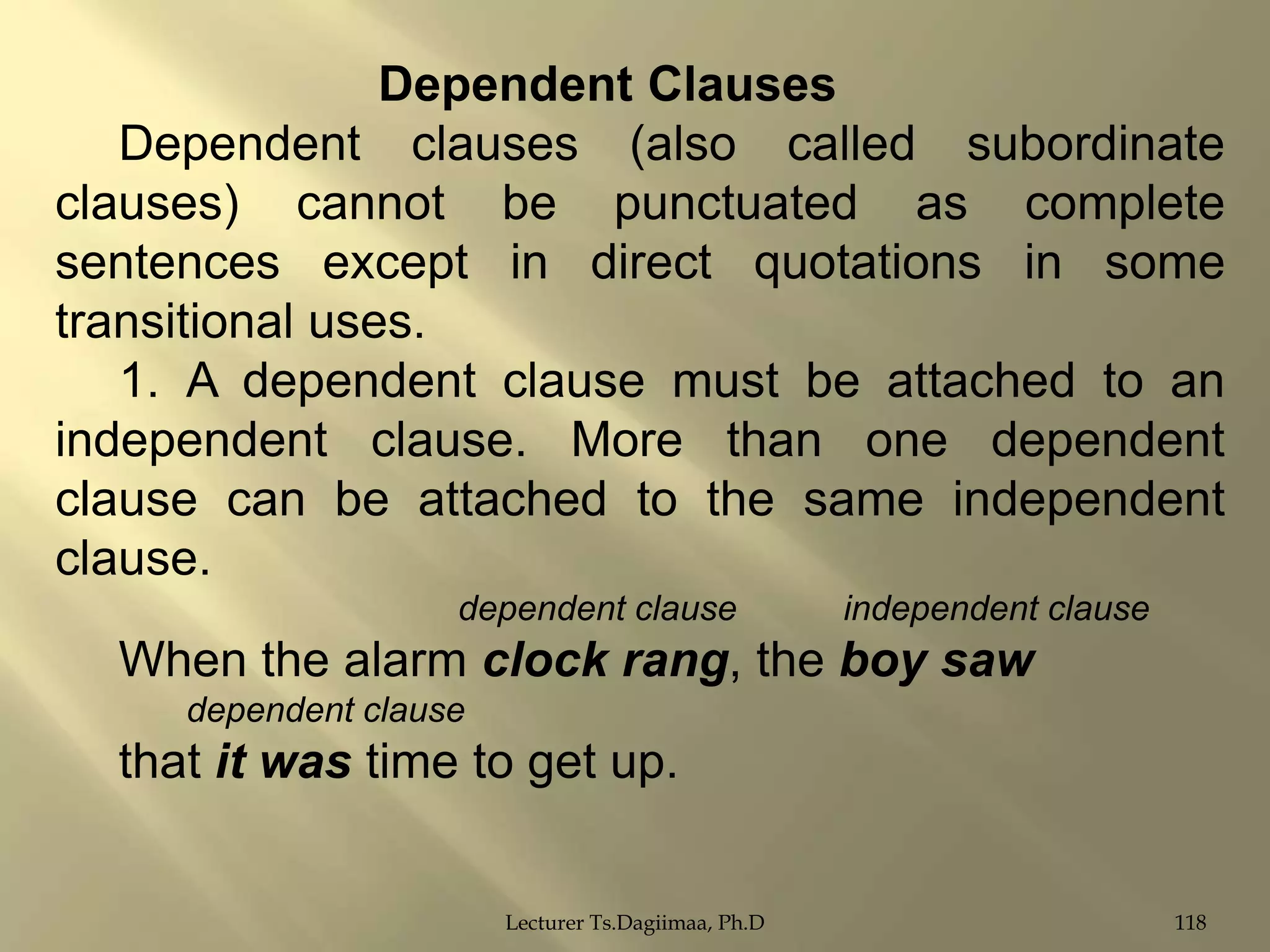 Dependent Clauses
Dependent clauses (also called subordinate
clauses) cannot be punctuated as complete
sentences except in direct quotations in some
transitional uses.
1. A dependent clause must be attached to an
independent clause. More than one dependent
clause can be attached to the same independent
clause.
dependent clause

independent clause

When the alarm clock rang, the boy saw
dependent clause

that it was time to get up.
Lecturer Ts.Dagiimaa, Ph.D

118

 