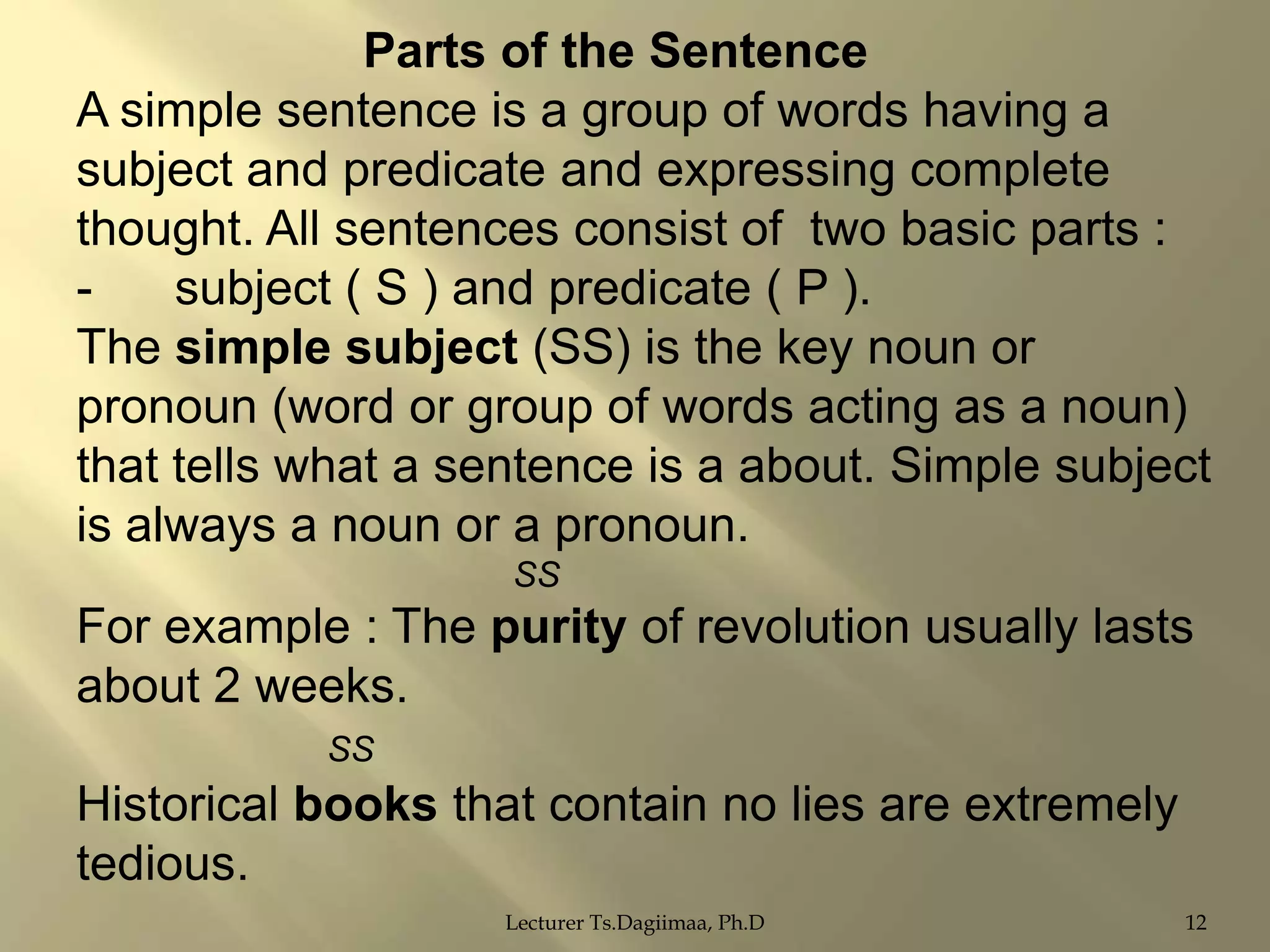 Parts of the Sentence
A simple sentence is a group of words having a
subject and predicate and expressing complete
thought. All sentences consist of two basic parts :
subject ( S ) and predicate ( P ).
The simple subject (SS) is the key noun or
pronoun (word or group of words acting as a noun)
that tells what a sentence is a about. Simple subject
is always a noun or a pronoun.
SS

For example : The purity of revolution usually lasts
about 2 weeks.
SS

Historical books that contain no lies are extremely
tedious.
Lecturer Ts.Dagiimaa, Ph.D

12

 
