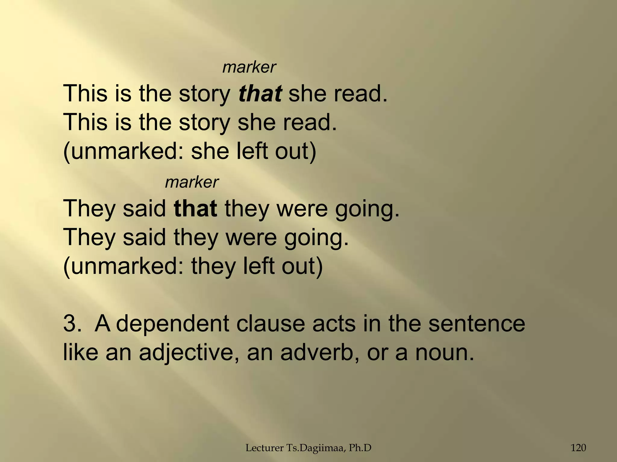 marker

This is the story that she read.
This is the story she read.
(unmarked: she left out)
marker

They said that they were going.
They said they were going.
(unmarked: they left out)
3. A dependent clause acts in the sentence
like an adjective, an adverb, or a noun.

Lecturer Ts.Dagiimaa, Ph.D

120

 