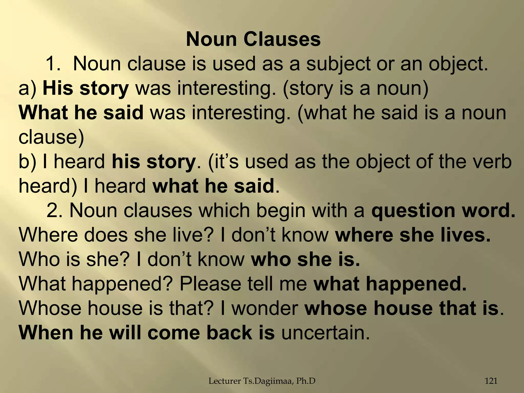 Noun Clauses
1. Noun clause is used as a subject or an object.
a) His story was interesting. (story is a noun)
What he said was interesting. (what he said is a noun
clause)
b) I heard his story. (it‟s used as the object of the verb
heard) I heard what he said.
2. Noun clauses which begin with a question word.
Where does she live? I don‟t know where she lives.
Who is she? I don‟t know who she is.
What happened? Please tell me what happened.
Whose house is that? I wonder whose house that is.
When he will come back is uncertain.
Lecturer Ts.Dagiimaa, Ph.D

121

 