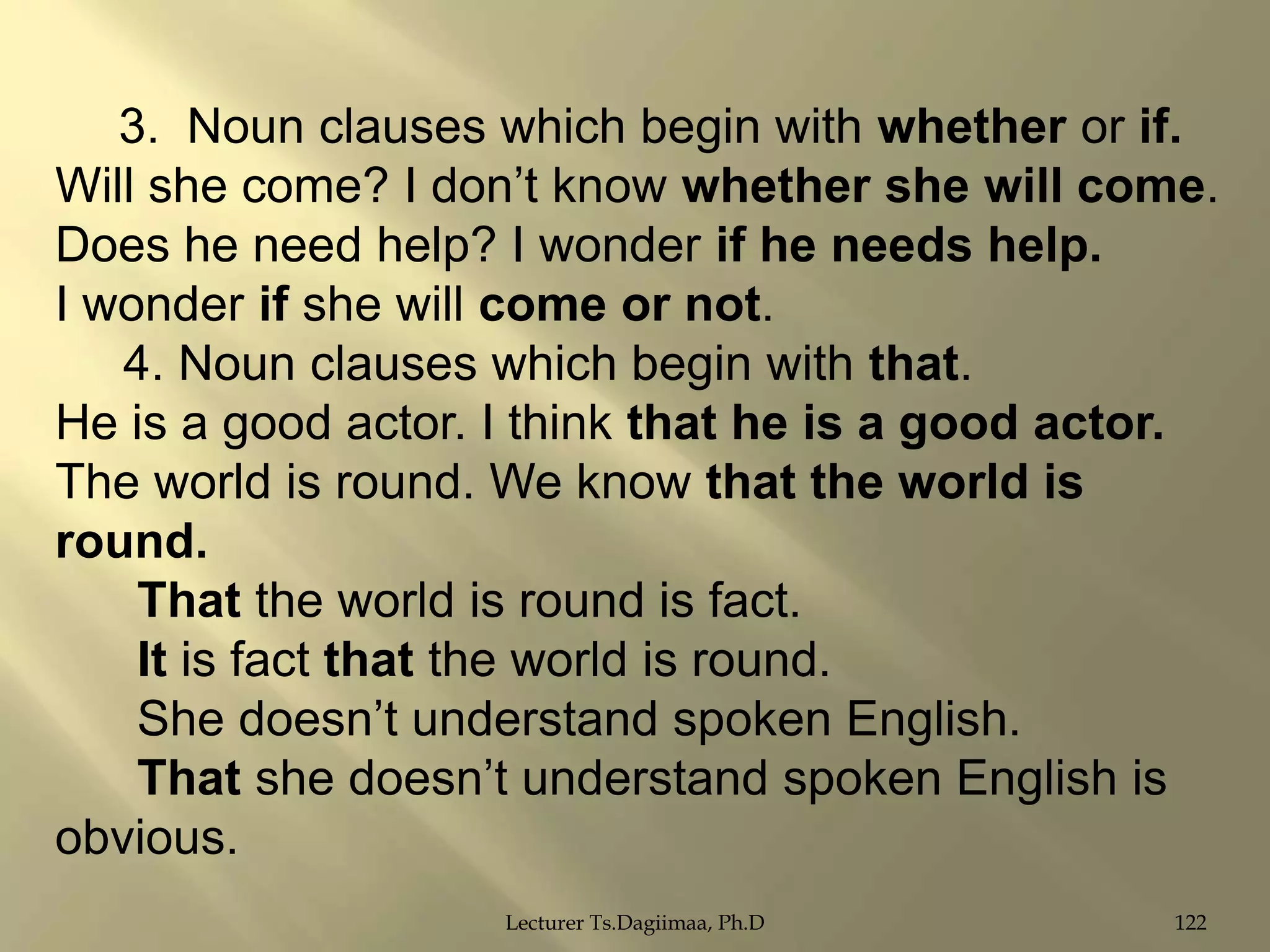 3. Noun clauses which begin with whether or if.
Will she come? I don‟t know whether she will come.
Does he need help? I wonder if he needs help.
I wonder if she will come or not.
4. Noun clauses which begin with that.
He is a good actor. I think that he is a good actor.
The world is round. We know that the world is
round.
That the world is round is fact.
It is fact that the world is round.
She doesn‟t understand spoken English.
That she doesn‟t understand spoken English is
obvious.
Lecturer Ts.Dagiimaa, Ph.D

122

 
