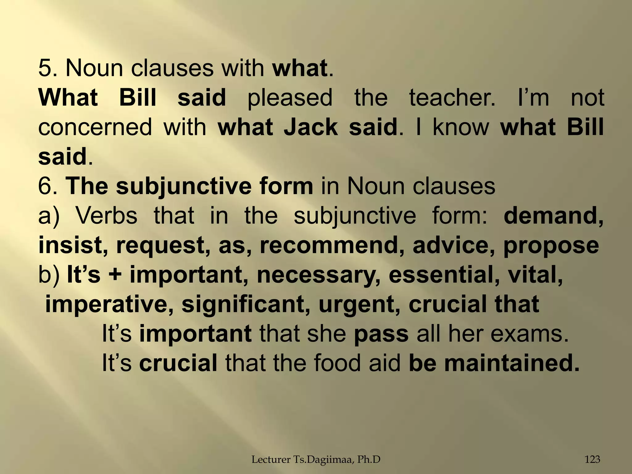 5. Noun clauses with what.
What Bill said pleased the teacher. I‟m not
concerned with what Jack said. I know what Bill
said.
6. The subjunctive form in Noun clauses
a) Verbs that in the subjunctive form: demand,
insist, request, as, recommend, advice, propose
b) It‟s + important, necessary, essential, vital,
imperative, significant, urgent, crucial that
It‟s important that she pass all her exams.
It‟s crucial that the food aid be maintained.

Lecturer Ts.Dagiimaa, Ph.D

123

 