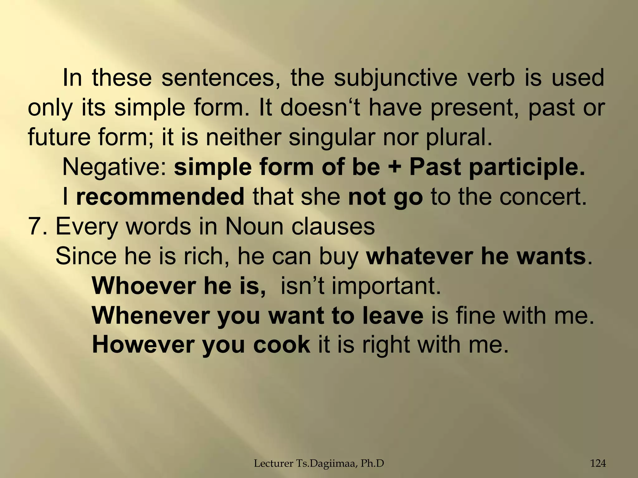 In these sentences, the subjunctive verb is used
only its simple form. It doesn„t have present, past or
future form; it is neither singular nor plural.
Negative: simple form of be + Past participle.
I recommended that she not go to the concert.
7. Every words in Noun clauses
Since he is rich, he can buy whatever he wants.
Whoever he is, isn‟t important.
Whenever you want to leave is fine with me.
However you cook it is right with me.

Lecturer Ts.Dagiimaa, Ph.D

124

 