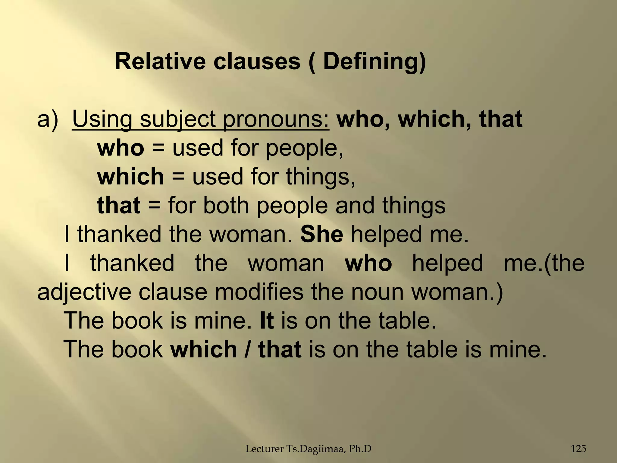 Relative clauses ( Defining)
a) Using subject pronouns: who, which, that
who = used for people,
which = used for things,
that = for both people and things
I thanked the woman. She helped me.
I thanked the woman who helped me.(the
adjective clause modifies the noun woman.)
The book is mine. It is on the table.
The book which / that is on the table is mine.

Lecturer Ts.Dagiimaa, Ph.D

125

 