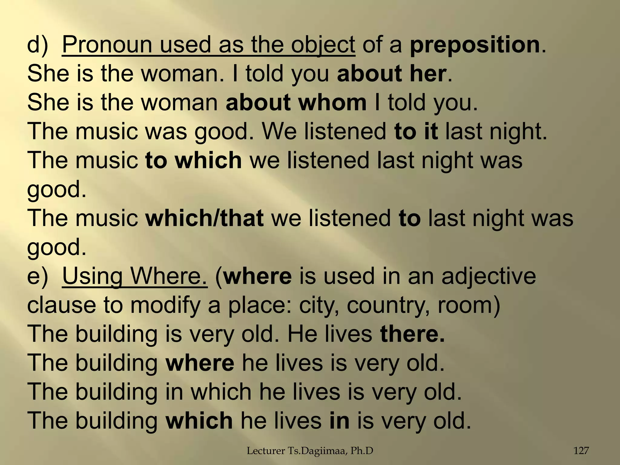 d) Pronoun used as the object of a preposition.
She is the woman. I told you about her.
She is the woman about whom I told you.
The music was good. We listened to it last night.
The music to which we listened last night was
good.
The music which/that we listened to last night was
good.
e) Using Where. (where is used in an adjective
clause to modify a place: city, country, room)
The building is very old. He lives there.
The building where he lives is very old.
The building in which he lives is very old.
The building which he lives in is very old.
Lecturer Ts.Dagiimaa, Ph.D

127

 