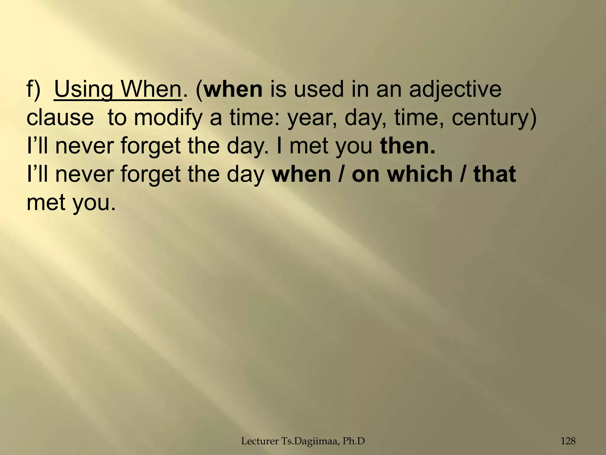f) Using When. (when is used in an adjective
clause to modify a time: year, day, time, century)
I‟ll never forget the day. I met you then.
I‟ll never forget the day when / on which / that
met you.

Lecturer Ts.Dagiimaa, Ph.D

128

 