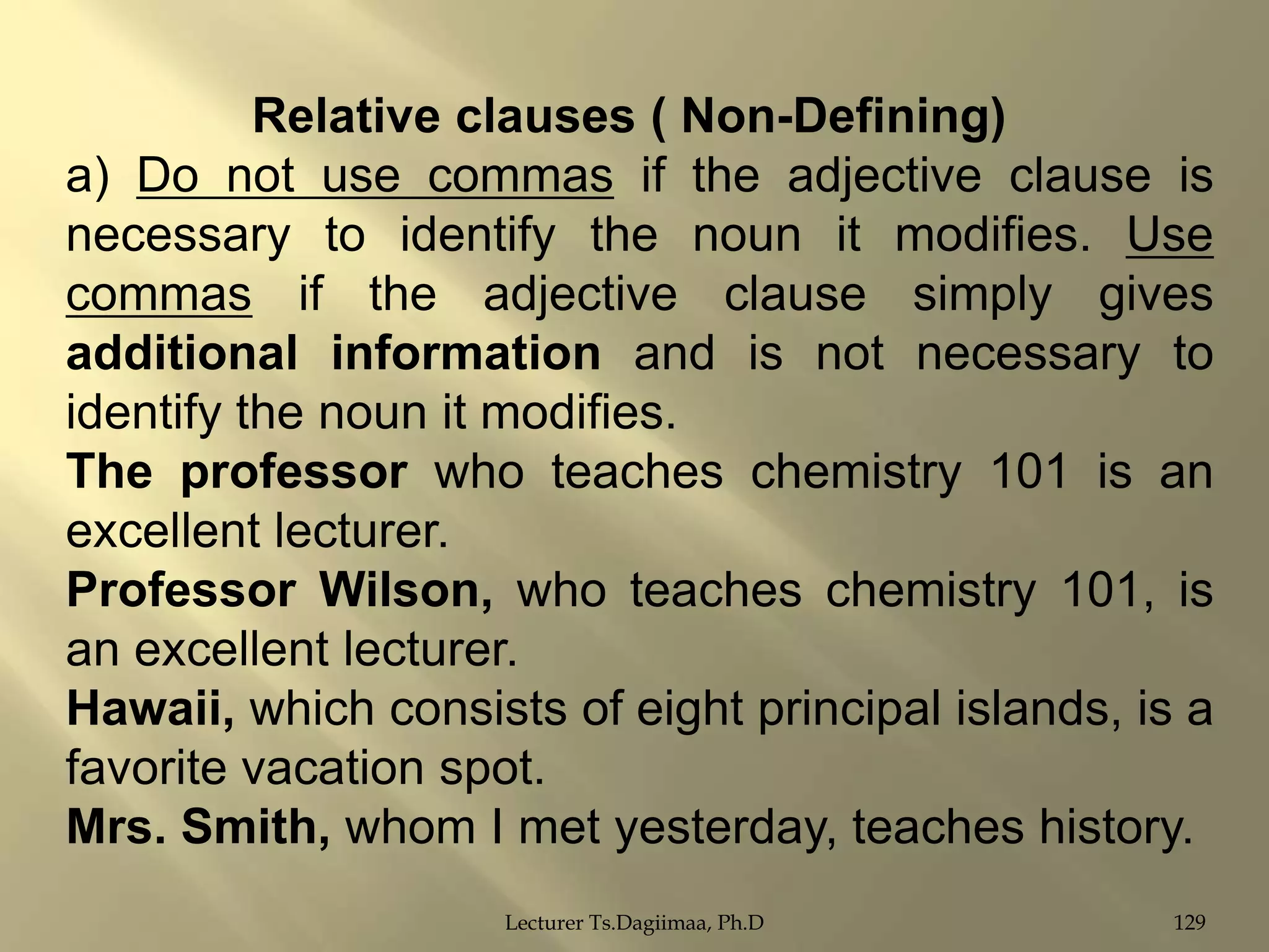 Relative clauses ( Non-Defining)
a) Do not use commas if the adjective clause is
necessary to identify the noun it modifies. Use
commas if the adjective clause simply gives
additional information and is not necessary to
identify the noun it modifies.
The professor who teaches chemistry 101 is an
excellent lecturer.
Professor Wilson, who teaches chemistry 101, is
an excellent lecturer.
Hawaii, which consists of eight principal islands, is a
favorite vacation spot.
Mrs. Smith, whom I met yesterday, teaches history.
Lecturer Ts.Dagiimaa, Ph.D

129

 