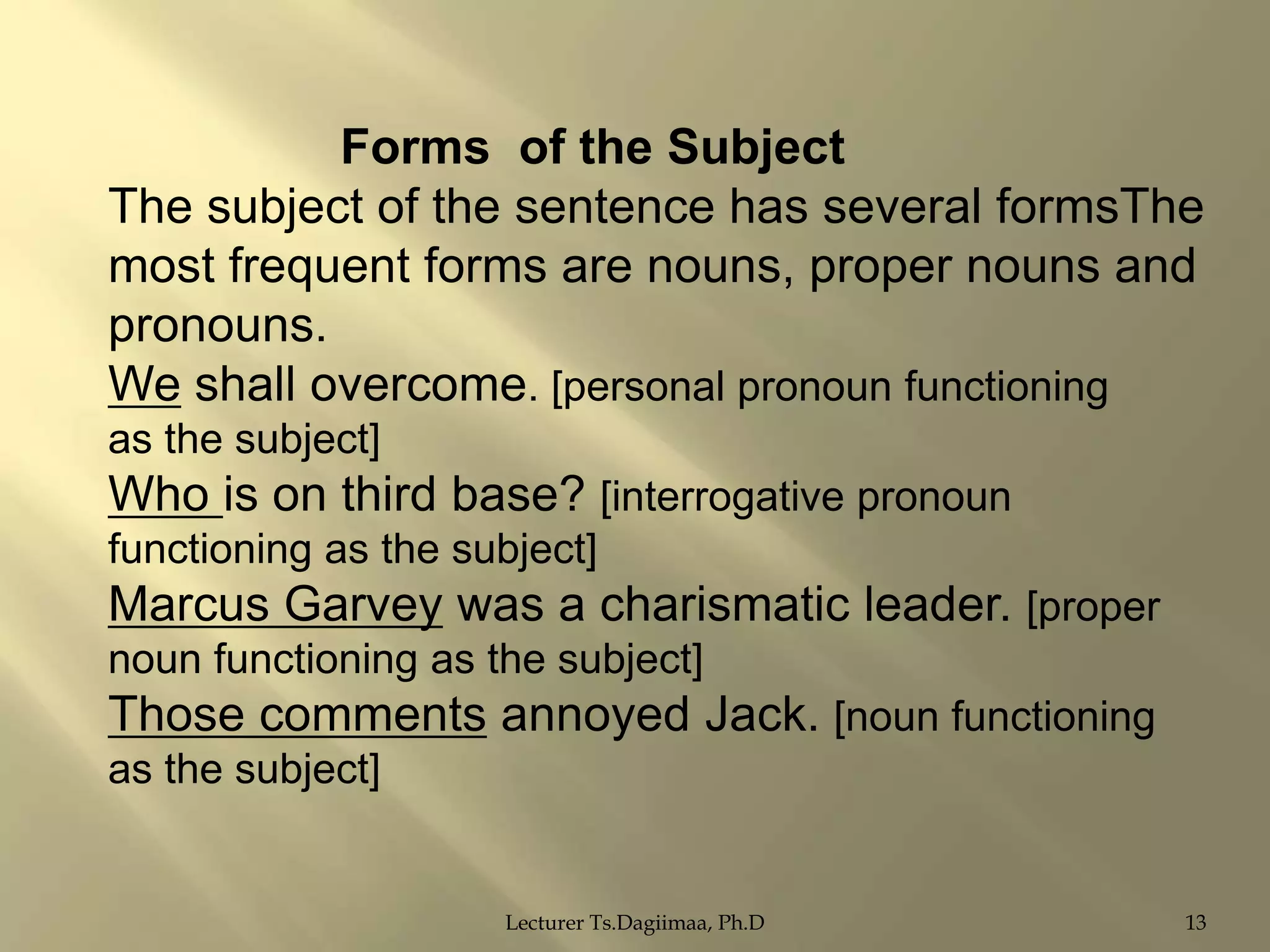 Forms of the Subject
The subject of the sentence has several formsThe
most frequent forms are nouns, proper nouns and
pronouns.
We shall overcome. [personal pronoun functioning
as the subject]

Who is on third base? [interrogative pronoun
functioning as the subject]

Marcus Garvey was a charismatic leader. [proper
noun functioning as the subject]

Those comments annoyed Jack. [noun functioning
as the subject]

Lecturer Ts.Dagiimaa, Ph.D

13

 