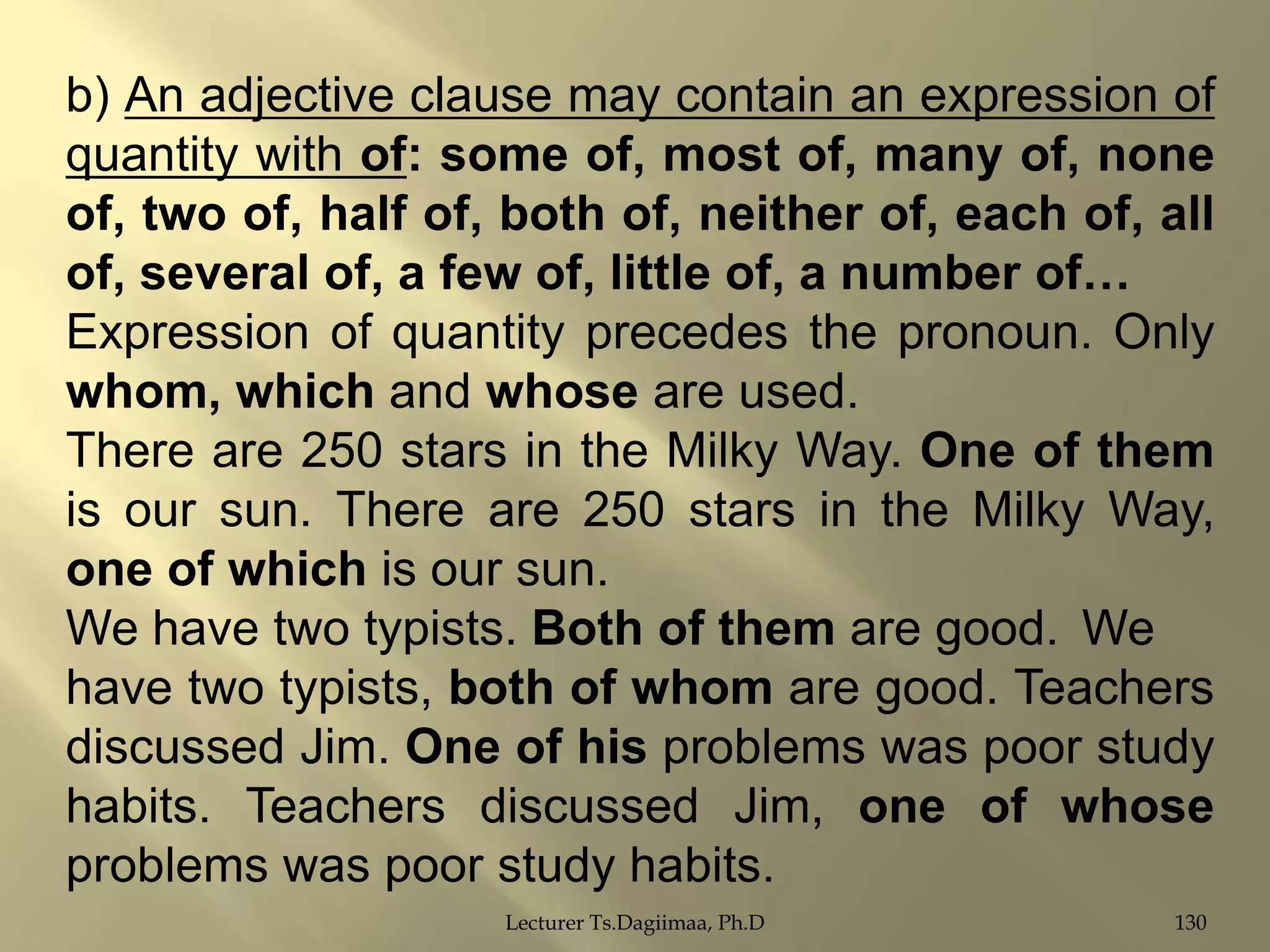 b) An adjective clause may contain an expression of
quantity with of: some of, most of, many of, none
of, two of, half of, both of, neither of, each of, all
of, several of, a few of, little of, a number of…
Expression of quantity precedes the pronoun. Only
whom, which and whose are used.
There are 250 stars in the Milky Way. One of them
is our sun. There are 250 stars in the Milky Way,
one of which is our sun.
We have two typists. Both of them are good. We
have two typists, both of whom are good. Teachers
discussed Jim. One of his problems was poor study
habits. Teachers discussed Jim, one of whose
problems was poor study habits.
Lecturer Ts.Dagiimaa, Ph.D

130

 