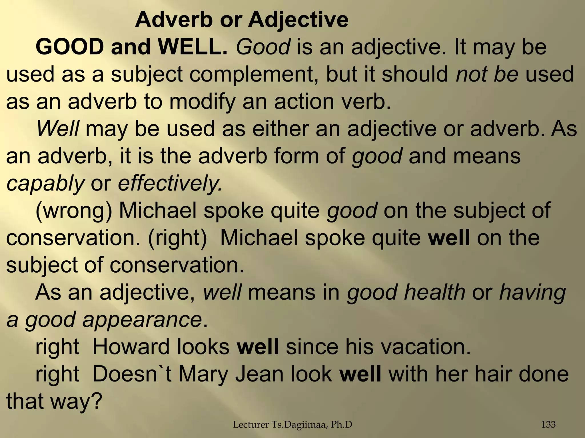 Adverb or Adjective
GOOD and WELL. Good is an adjective. It may be
used as a subject complement, but it should not be used
as an adverb to modify an action verb.
Well may be used as either an adjective or adverb. As
an adverb, it is the adverb form of good and means
capably or effectively.
(wrong) Michael spoke quite good on the subject of
conservation. (right) Michael spoke quite well on the
subject of conservation.
As an adjective, well means in good health or having
a good appearance.
right Howard looks well since his vacation.
right Doesn`t Mary Jean look well with her hair done
that way?
Lecturer Ts.Dagiimaa, Ph.D

133

 